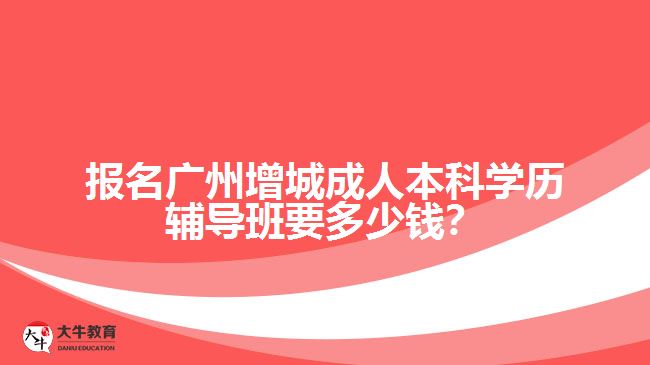 報名廣州增城成人本科學歷輔導班要多少錢？