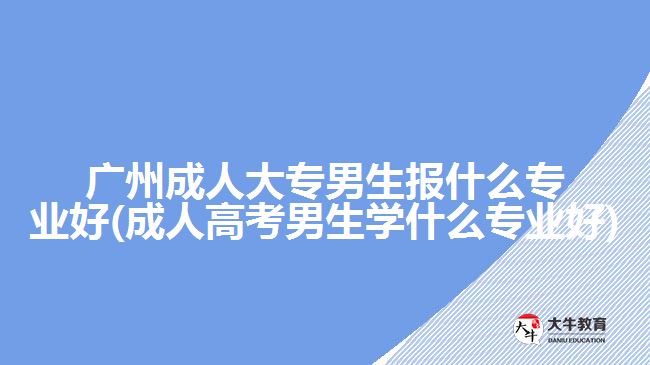 廣州成人大專男生報什么專業(yè)好(成人高考男生學(xué)什么專業(yè)好)