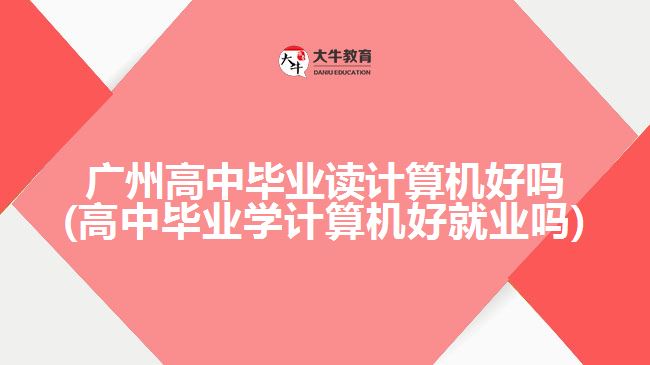 廣州高中畢業(yè)讀計算機(jī)好嗎(高中畢業(yè)學(xué)計算機(jī)好就業(yè)嗎)