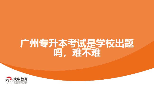 廣州專升本考試是學(xué)校出題嗎，難不難