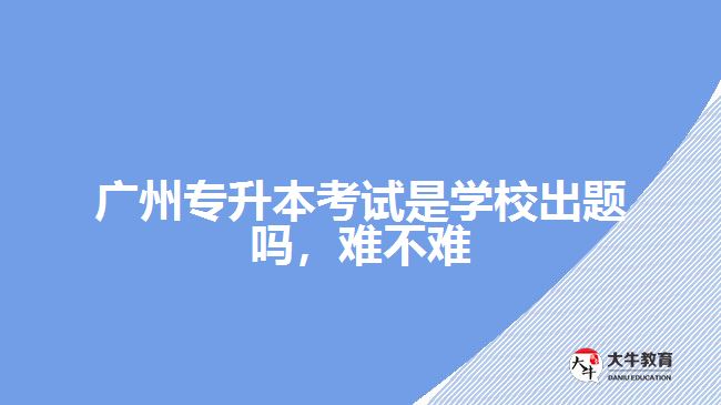 廣州專升本考試是學(xué)校出題嗎難不難