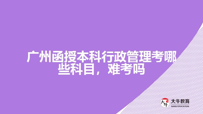 廣州函授本科行政管理考哪些科目，難考嗎