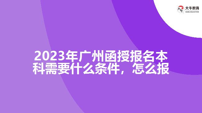 2023年廣州函授報(bào)名本科需要什么條件，怎么報(bào)