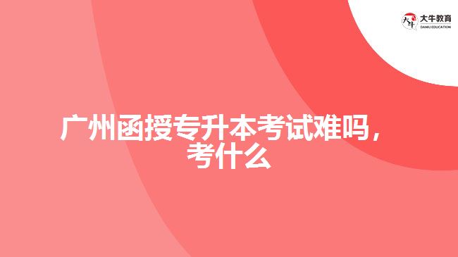 廣州函授專升本考試難嗎，考什么