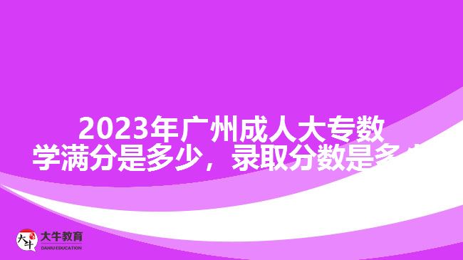 2023年廣州成人大專數(shù)學(xué)滿分是多少，錄取分?jǐn)?shù)是多少