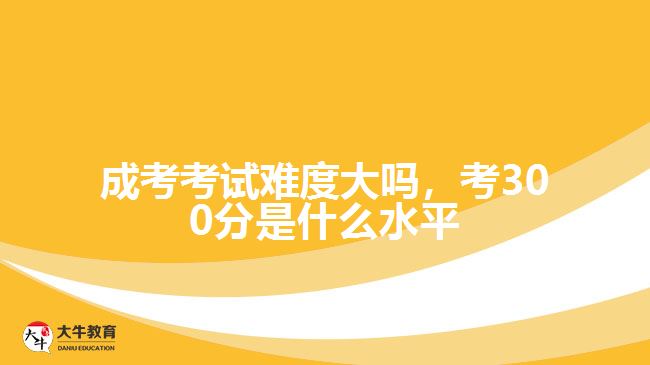 成考考試難度大嗎，考300分是什么水平