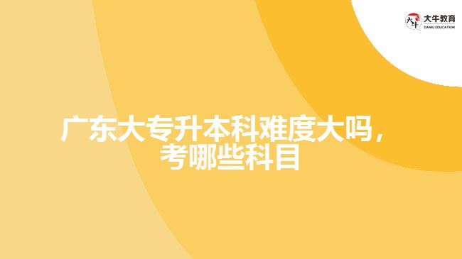 廣東大專升本科難度大嗎，考哪些科目