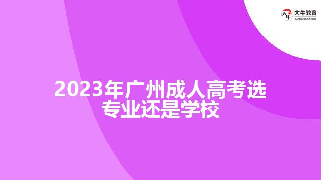 2023年廣州成人高考選專業(yè)還是學(xué)校