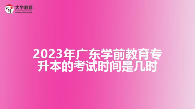 2023年廣東學(xué)前教育專升本的考試時間是幾時