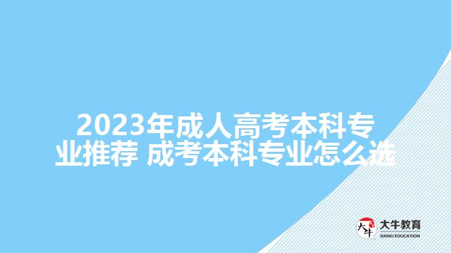 2023年成人高考本科專業(yè)推薦 成考本科專業(yè)怎么選