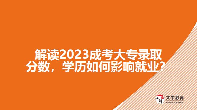 解讀2023成考大專錄取分數(shù)，學(xué)歷如何影響就業(yè)？