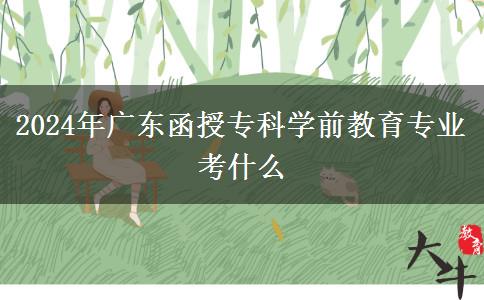 2024年廣東函授專(zhuān)科學(xué)前教育專(zhuān)業(yè)考什么