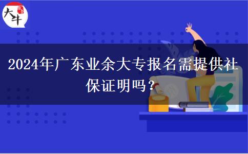2024年廣東業(yè)余大專報名需提供社保證明嗎？