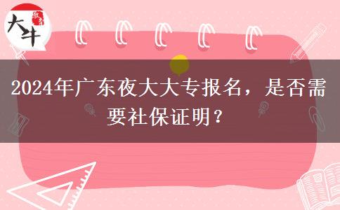 2024年廣東夜大大專報(bào)名，是否需要社保證明？