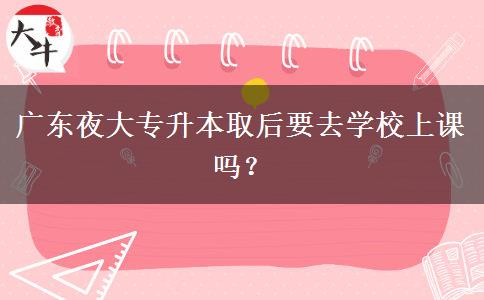 廣東夜大專升本取后要去學(xué)校上課嗎？