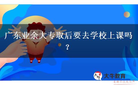 廣東業(yè)余大專取后要去學(xué)校上課嗎？