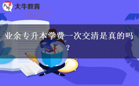 業(yè)余專升本學費一次交清是真的嗎？
