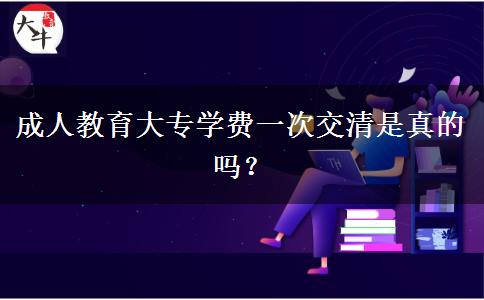 成人教育大專學(xué)費(fèi)一次交清是真的嗎？