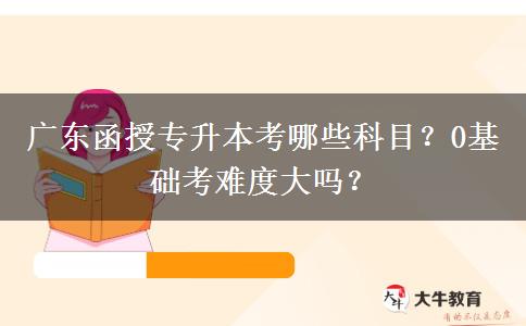 廣東函授專升本考哪些科目？0基礎(chǔ)考難度大嗎？