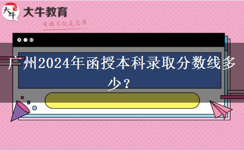 廣州2024年函授本科錄取分?jǐn)?shù)線多少？