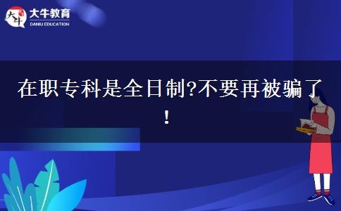 在職專科是全日制?不要再被騙了！