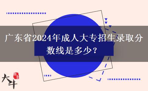 廣東省2024年成人大專招生錄取分?jǐn)?shù)線是多少？