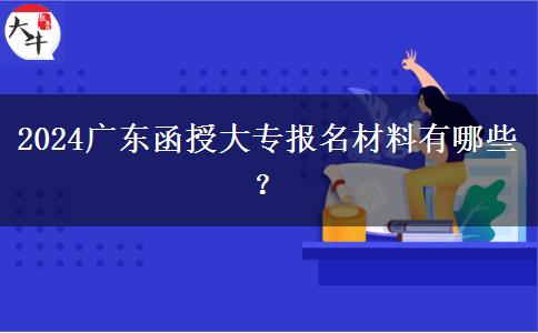 2024廣東函授大專報(bào)名材料有哪些？