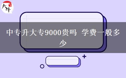 中專升大專9000貴嗎 學費一般多少 中專升大專9000貴嗎 學費一般多少