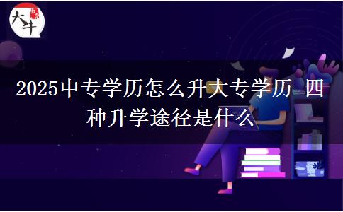 2025中專學歷怎么升大專學歷 四種升學途徑是什么 2025中專學歷怎么升大專學歷 四種升學途徑是什么