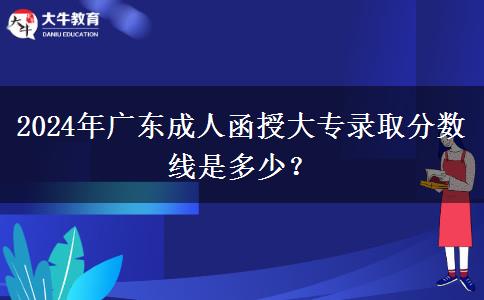 2024年廣東成人函授大專錄取分?jǐn)?shù)線是多少？