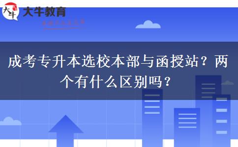 成考專升本選校本部與函授站？?jī)蓚€(gè)有什么區(qū)別嗎？
