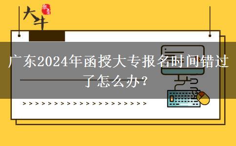 廣東2024年函授大專報名時間錯過了怎么辦？