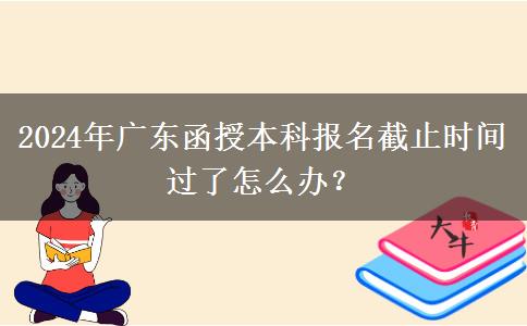2024年廣東函授本科報(bào)名截止時(shí)間過了怎么辦？