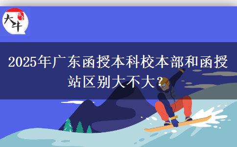 2025年廣東函授本科校本部和函授站區(qū)別大不大？