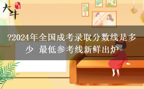 ?2024年全國成考錄取分?jǐn)?shù)線是多少 最低參考線新鮮出爐