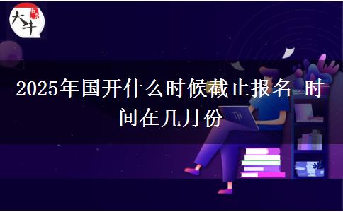 2025年國(guó)開(kāi)什么時(shí)候截止報(bào)名 時(shí)間在幾月份