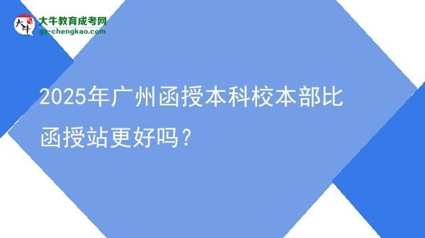 2025年廣州函授本科校本部比函授站更好嗎？圖片