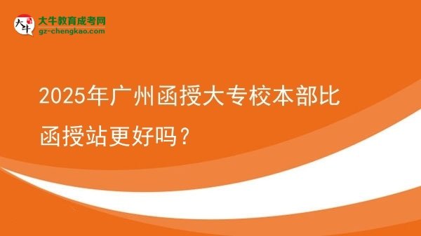 2025年廣州函授大專校本部比函授站更好嗎？圖片