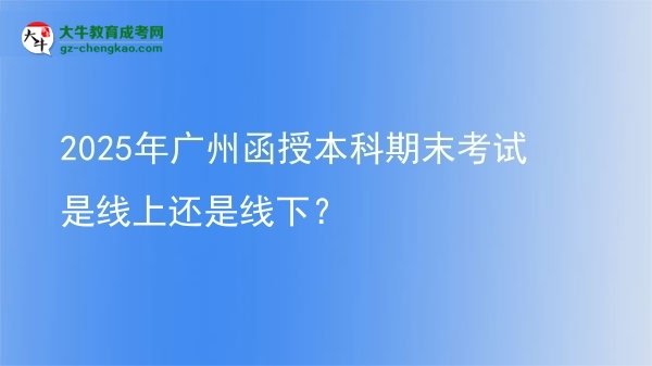 【圖文】2025年廣州函授本科期末考試是線上還是線下？