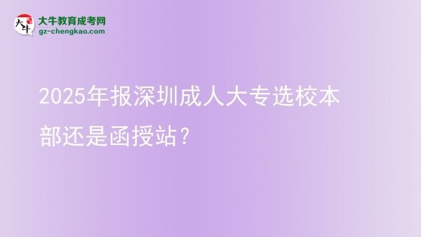 2025年報(bào)深圳成人大專選校本部還是函授站？圖片